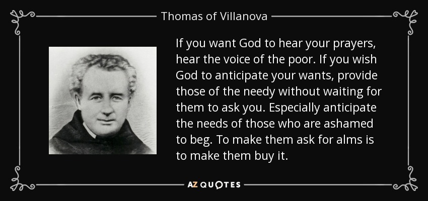 If you want God to hear your prayers, hear the voice of the poor. If you wish God to anticipate your wants, provide those of the needy without waiting for them to ask you. Especially anticipate the needs of those who are ashamed to beg. To make them ask for alms is to make them buy it. - Thomas of Villanova