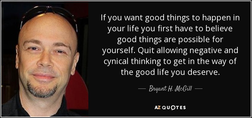 If you want good things to happen in your life you first have to believe good things are possible for yourself. Quit allowing negative and cynical thinking to get in the way of the good life you deserve. - Bryant H. McGill