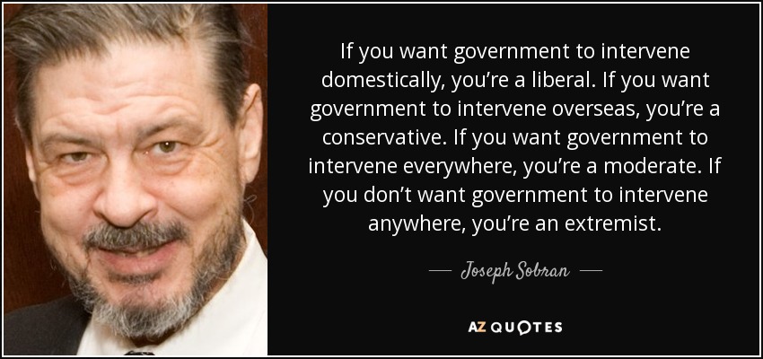 If you want government to intervene domestically, you’re a liberal. If you want government to intervene overseas, you’re a conservative. If you want government to intervene everywhere, you’re a moderate. If you don’t want government to intervene anywhere, you’re an extremist. - Joseph Sobran