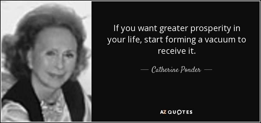 If you want greater prosperity in your life, start forming a vacuum to receive it. - Catherine Ponder