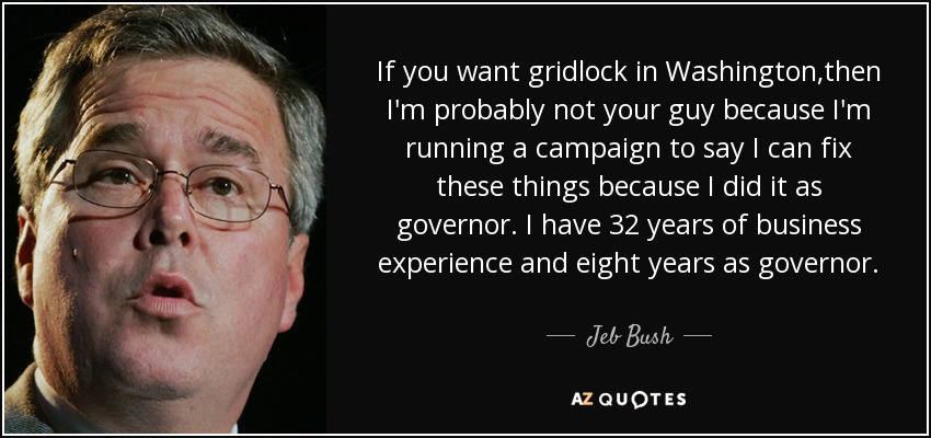 If you want gridlock in Washington,then I'm probably not your guy because I'm running a campaign to say I can fix these things because I did it as governor. I have 32 years of business experience and eight years as governor. - Jeb Bush