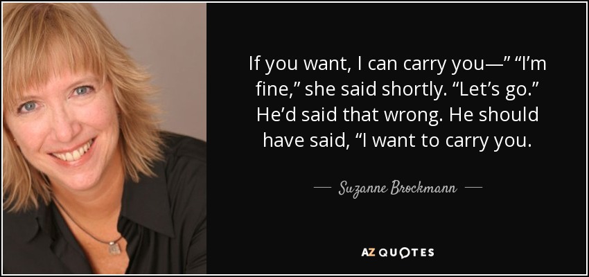 If you want, I can carry you—” “I’m fine,” she said shortly. “Let’s go.” He’d said that wrong. He should have said, “I want to carry you. - Suzanne Brockmann