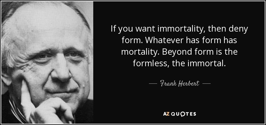 If you want immortality, then deny form. Whatever has form has mortality. Beyond form is the formless, the immortal. - Frank Herbert