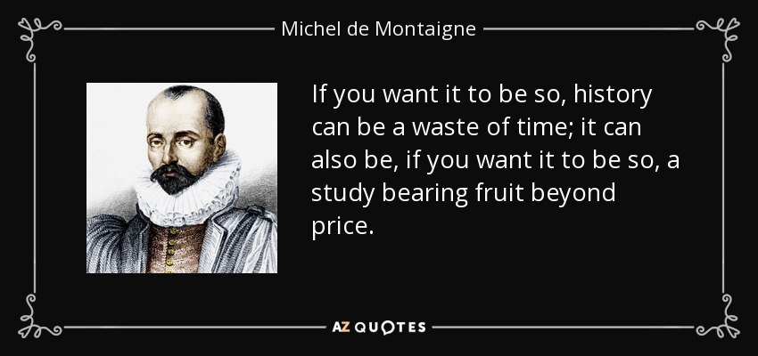 If you want it to be so, history can be a waste of time; it can also be, if you want it to be so, a study bearing fruit beyond price. - Michel de Montaigne
