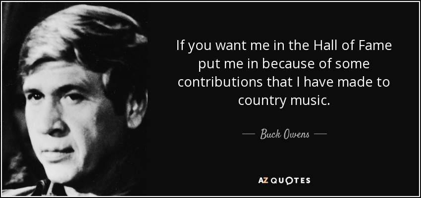 If you want me in the Hall of Fame put me in because of some contributions that I have made to country music. - Buck Owens