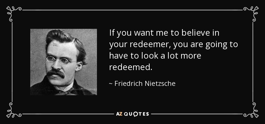 If you want me to believe in your redeemer, you are going to have to look a lot more redeemed. - Friedrich Nietzsche