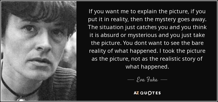 If you want me to explain the picture, if you put it in reality, then the mystery goes away. The situation just catches you and you think it is absurd or mysterious and you just take the picture. You dont want to see the bare reality of what happened. I took the picture as the picture, not as the realistic story of what happened. - Eva Fuka