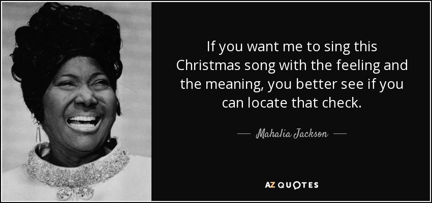 If you want me to sing this Christmas song with the feeling and the meaning, you better see if you can locate that check. - Mahalia Jackson
