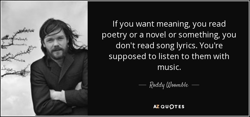 If you want meaning, you read poetry or a novel or something, you don't read song lyrics. You're supposed to listen to them with music. - Roddy Woomble