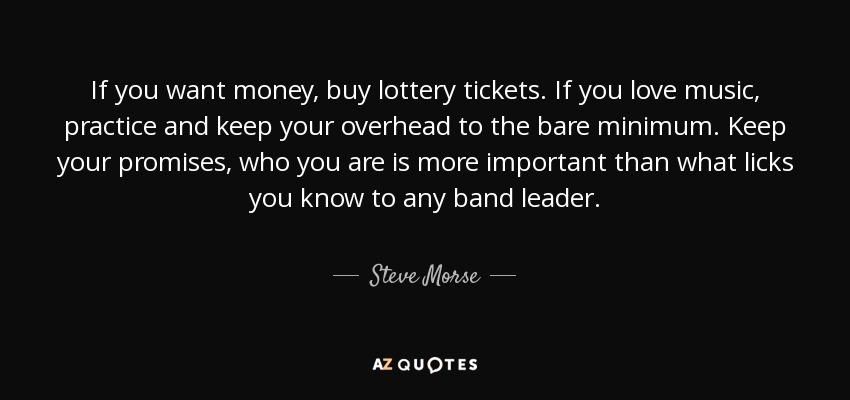 If you want money, buy lottery tickets. If you love music, practice and keep your overhead to the bare minimum. Keep your promises, who you are is more important than what licks you know to any band leader. - Steve Morse