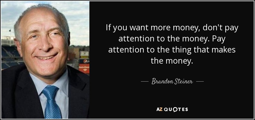 If you want more money, don't pay attention to the money. Pay attention to the thing that makes the money. - Brandon Steiner
