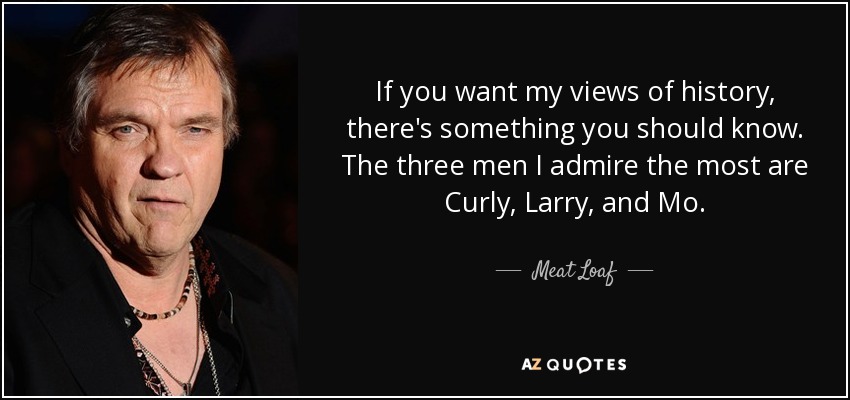 If you want my views of history, there's something you should know. The three men I admire the most are Curly, Larry, and Mo. - Meat Loaf