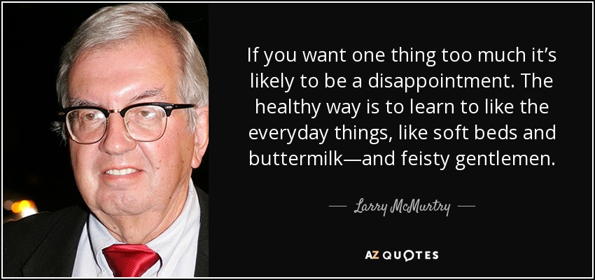 If you want one thing too much it’s likely to be a disappointment. The healthy way is to learn to like the everyday things, like soft beds and buttermilk—and feisty gentlemen. - Larry McMurtry