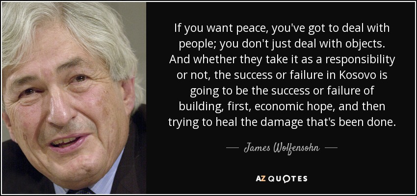 If you want peace, you've got to deal with people; you don't just deal with objects. And whether they take it as a responsibility or not, the success or failure in Kosovo is going to be the success or failure of building, first, economic hope, and then trying to heal the damage that's been done. - James Wolfensohn