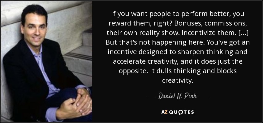 If you want people to perform better, you reward them, right? Bonuses, commissions, their own reality show. Incentivize them. [...] But that's not happening here. You've got an incentive designed to sharpen thinking and accelerate creativity, and it does just the opposite. It dulls thinking and blocks creativity. - Daniel H. Pink