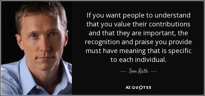 If you want people to understand that you value their contributions and that they are important, the recognition and praise you provide must have meaning that is specific to each individual. - Tom Rath