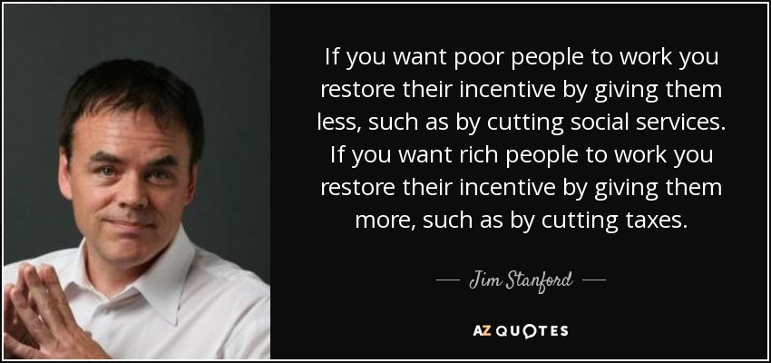 If you want poor people to work you restore their incentive by giving them less, such as by cutting social services. If you want rich people to work you restore their incentive by giving them more, such as by cutting taxes. - Jim Stanford