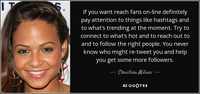 If you want reach fans on-line definitely pay attention to things like hashtags and to what's trending at the moment. Try to connect to what's hot and to reach out to and to follow the right people. You never know who might re-tweet you and help you get some more followers. - Christina Milian