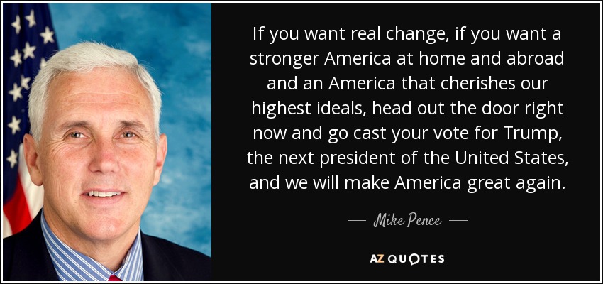If you want real change, if you want a stronger America at home and abroad and an America that cherishes our highest ideals, head out the door right now and go cast your vote for Trump, the next president of the United States, and we will make America great again. - Mike Pence