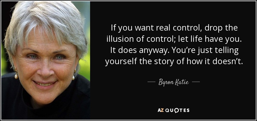 If you want real control, drop the illusion of control; let life have you. It does anyway. You’re just telling yourself the story of how it doesn’t. - Byron Katie