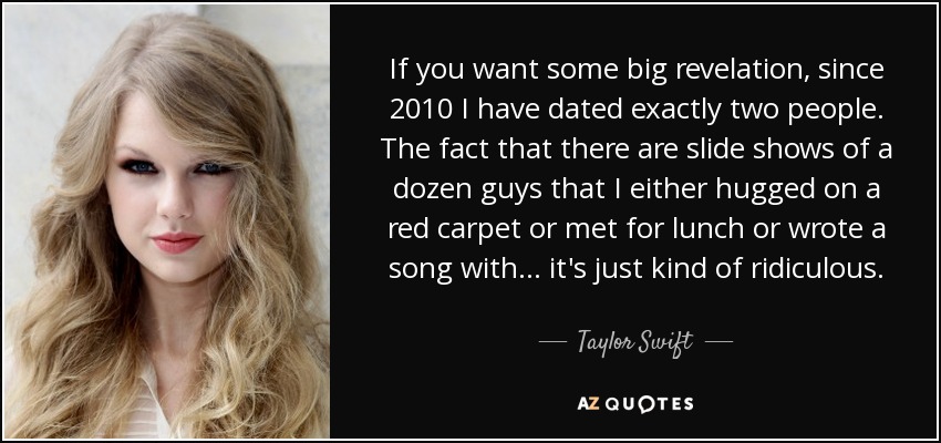If you want some big revelation, since 2010 I have dated exactly two people. The fact that there are slide shows of a dozen guys that I either hugged on a red carpet or met for lunch or wrote a song with ... it's just kind of ridiculous. - Taylor Swift