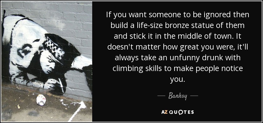 If you want someone to be ignored then build a life-size bronze statue of them and stick it in the middle of town. It doesn't matter how great you were, it'll always take an unfunny drunk with climbing skills to make people notice you. - Banksy