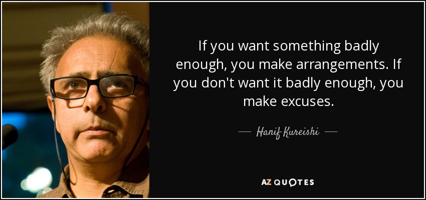 If you want something badly enough, you make arrangements. If you don't want it badly enough, you make excuses. - Hanif Kureishi