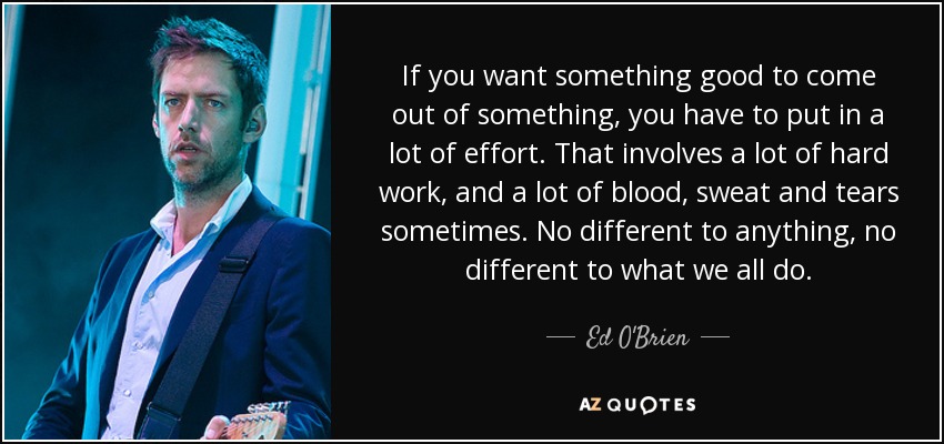 If you want something good to come out of something, you have to put in a lot of effort. That involves a lot of hard work, and a lot of blood, sweat and tears sometimes. No different to anything, no different to what we all do. - Ed O'Brien