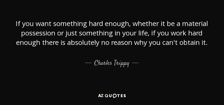 If you want something hard enough, whether it be a material possession or just something in your life, if you work hard enough there is absolutely no reason why you can't obtain it. - Charles Trippy