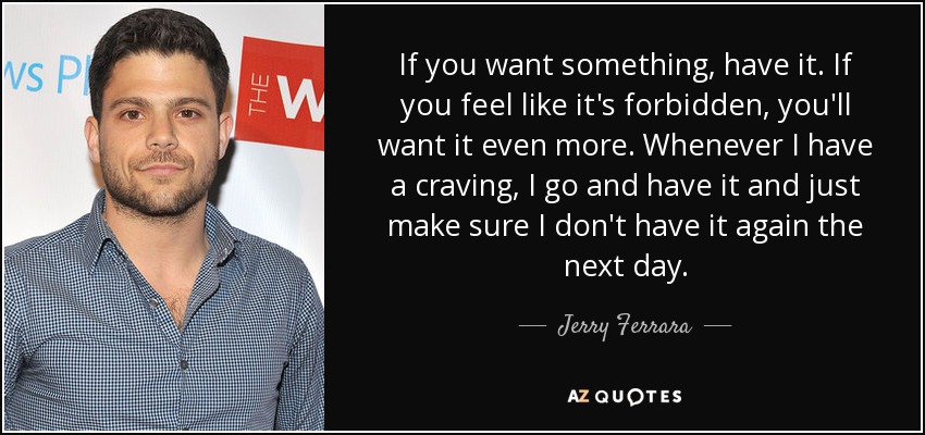If you want something, have it. If you feel like it's forbidden, you'll want it even more. Whenever I have a craving, I go and have it and just make sure I don't have it again the next day. - Jerry Ferrara