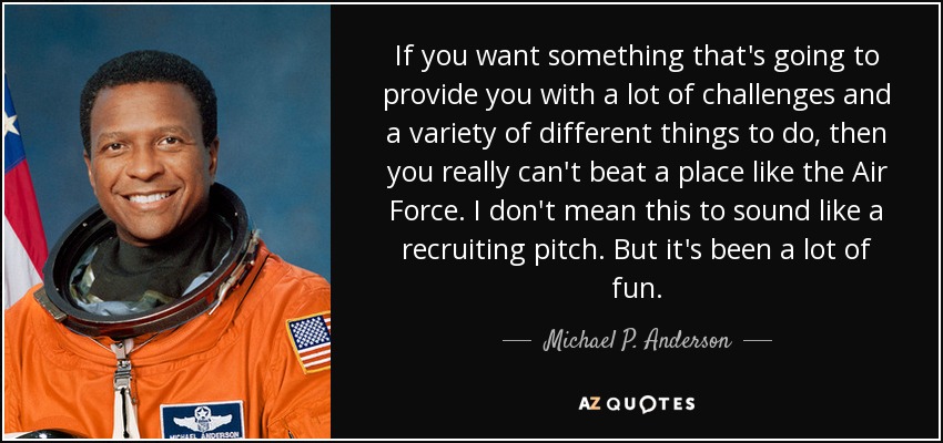 If you want something that's going to provide you with a lot of challenges and a variety of different things to do, then you really can't beat a place like the Air Force. I don't mean this to sound like a recruiting pitch. But it's been a lot of fun. - Michael P. Anderson