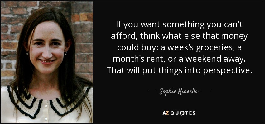 If you want something you can't afford, think what else that money could buy: a week's groceries, a month's rent, or a weekend away. That will put things into perspective. - Sophie Kinsella