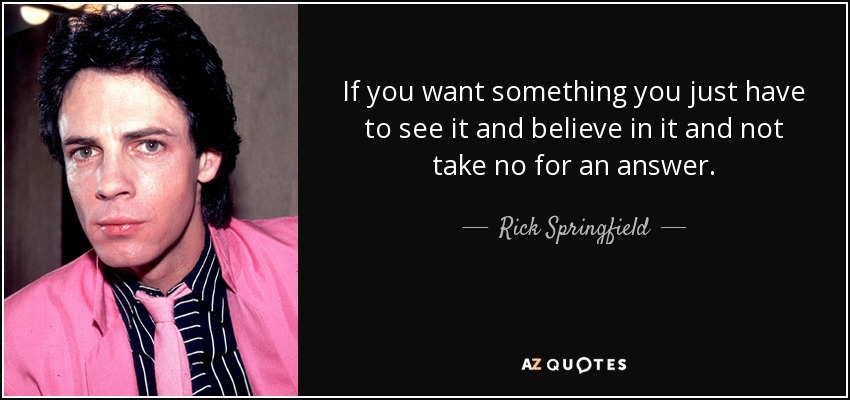 If you want something you just have to see it and believe in it and not take no for an answer. - Rick Springfield