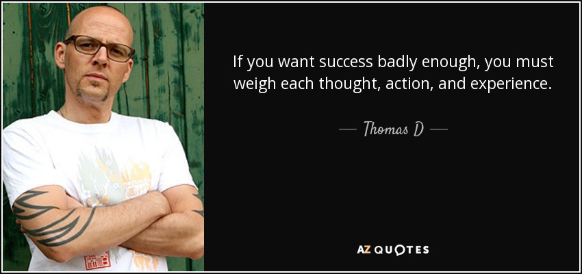 If you want success badly enough, you must weigh each thought, action, and experience. The reward you reap will be the knowledge of some of history's best kept secret, which when understood and applied will truly guide you to the success in life that all have dreamed about, but only few have attained - Thomas D