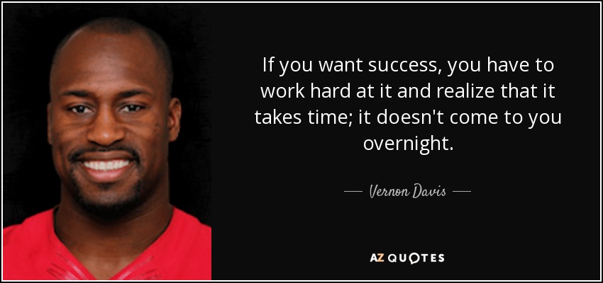 If you want success, you have to work hard at it and realize that it takes time; it doesn't come to you overnight. - Vernon Davis