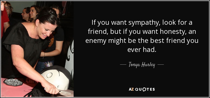 If you want sympathy, look for a friend, but if you want honesty, an enemy might be the best friend you ever had. - Tonya Hurley