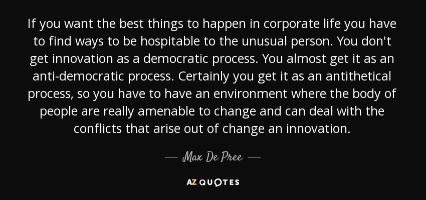 If you want the best things to happen in corporate life you have to find ways to be hospitable to the unusual person. You don't get innovation as a democratic process. You almost get it as an anti-democratic process. Certainly you get it as an antithetical process, so you have to have an environment where the body of people are really amenable to change and can deal with the conflicts that arise out of change an innovation. - Max De Pree