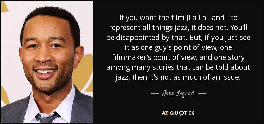 If you want the film [La La Land ] to represent all things jazz, it does not. You'll be disappointed by that. But, if you just see it as one guy's point of view, one filmmaker's point of view, and one story among many stories that can be told about jazz, then it's not as much of an issue. - John Legend