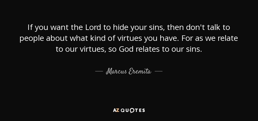 If you want the Lord to hide your sins, then don't talk to people about what kind of virtues you have. For as we relate to our virtues, so God relates to our sins. - Marcus Eremita