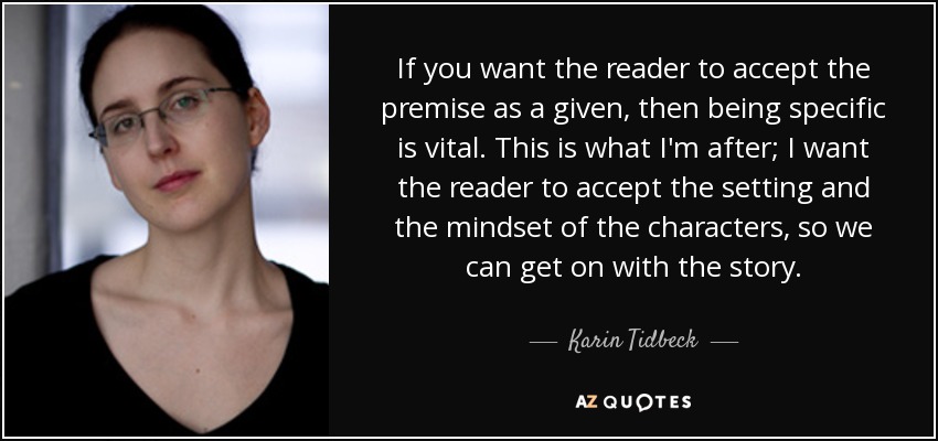 If you want the reader to accept the premise as a given, then being specific is vital. This is what I'm after; I want the reader to accept the setting and the mindset of the characters, so we can get on with the story. - Karin Tidbeck