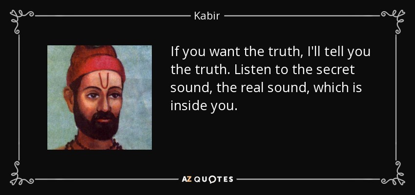 If you want the truth, I'll tell you the truth. Listen to the secret sound, the real sound, which is inside you. - Kabir