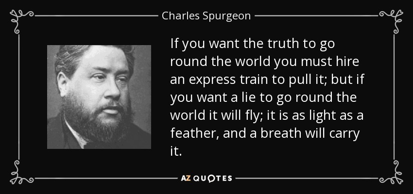 If you want the truth to go round the world you must hire an express train to pull it; but if you want a lie to go round the world it will fly; it is as light as a feather, and a breath will carry it. - Charles Spurgeon