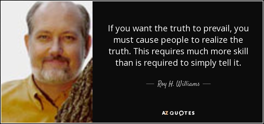 If you want the truth to prevail, you must cause people to realize the truth. This requires much more skill than is required to simply tell it. - Roy H. Williams