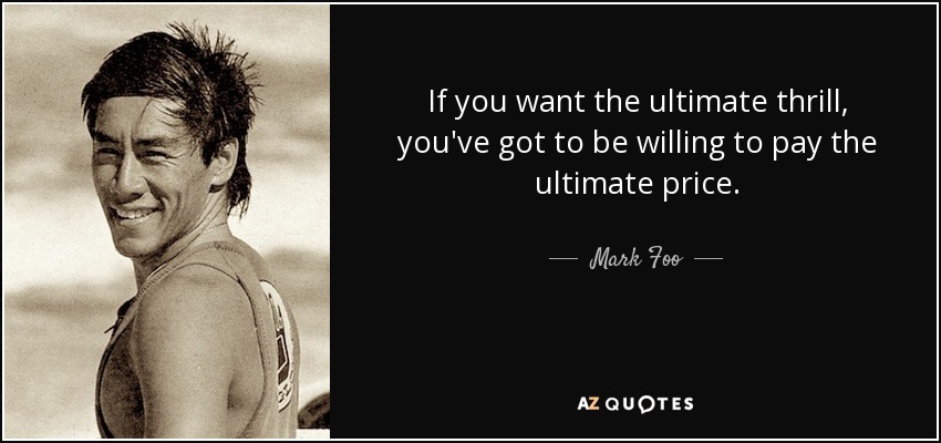 If you want the ultimate thrill, you've got to be willing to pay the ultimate price. - Mark Foo