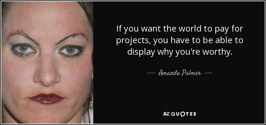 If you want the world to pay for projects, you have to be able to display why you're worthy. - Amanda Palmer