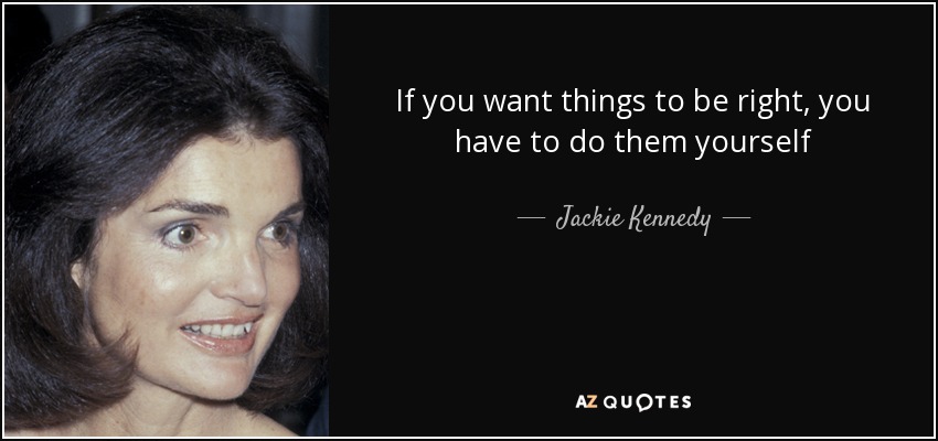 If you want things to be right, you have to do them yourself - Jackie Kennedy