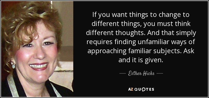 If you want things to change to different things, you must think different thoughts. And that simply requires finding unfamiliar ways of approaching familiar subjects. Ask and it is given. - Esther Hicks