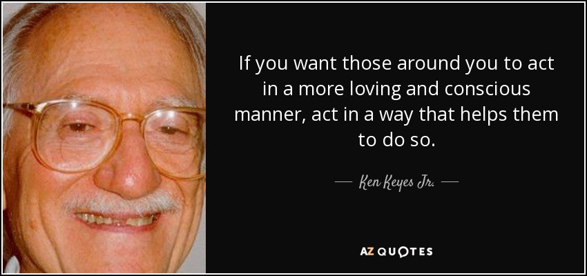 If you want those around you to act in a more loving and conscious manner, act in a way that helps them to do so. - Ken Keyes Jr.