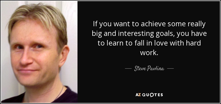 If you want to achieve some really big and interesting goals, you have to learn to fall in love with hard work. - Steve Pavlina