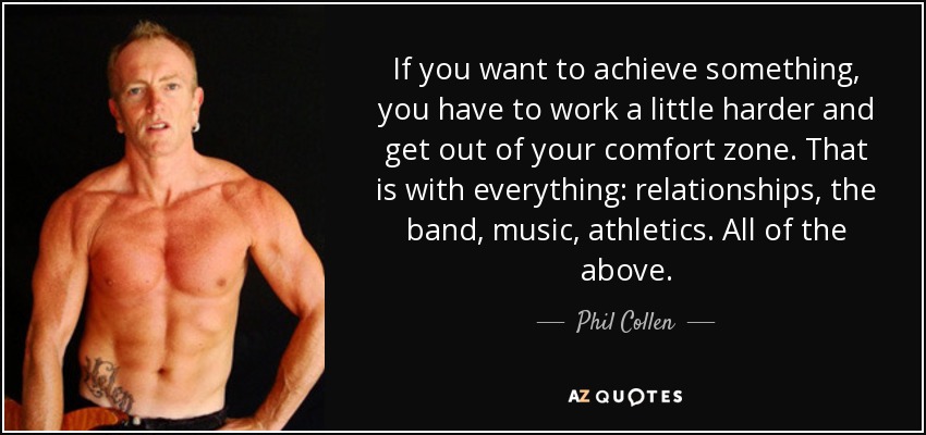 If you want to achieve something, you have to work a little harder and get out of your comfort zone. That is with everything: relationships, the band, music, athletics. All of the above. - Phil Collen